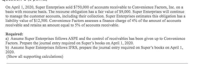 On April 1, 2020, Super Enterprises sold $750,000 of accounts receivable to Convenience Factors, Inc. on a
basis with recourse basis. The recourse obligation has a fair value of $9,000. Super Enterprises will continue
to manage the customer accounts, including their collection. Super Enterprises estimates this obligation has a
liability value of $12,500. Convenience Factors assesses a finance charge of 4% of the amount of accounts
receivable and retains an amount equal to 5% of accounts receivable.
Required:
a) Assume Super Enterprises follows ASPE and the control of receivables has been given up to Convenience
Factors. Prepare the journal entry required on Super's books on April 1, 2020.
b) Assume Super Enterprises follows IFRS, prepare the journal entry required on Super's books on April 1,
2020.
(Show all supporting calculations)
