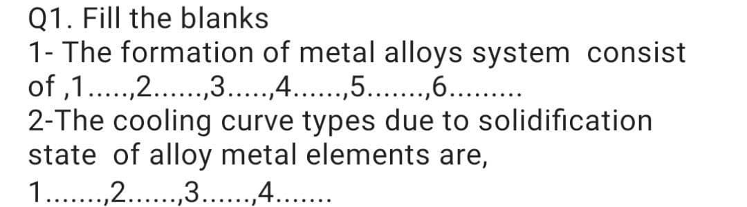 Q1. Fill the blanks
1- The formation of metal alloys system consist
of ,1..,2...,3...,4...,5..,6...
2-The cooling curve types due to solidification
state of alloy metal elements are,
1..,2...,3...,4...
.....
