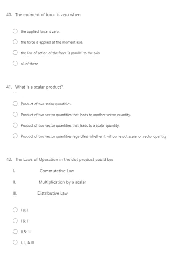 40. The moment of force is zero when
the applied force is zero.
the force is applied at the moment axis.
the line of action of the force is parallel to the axis.
all of these
41. What is a scalar product?
Product of two scalar quantities.
Product of two vector quantities that leads to another vector quantity.
Product of two vector quantities that leads to a scalar quantity.
Product of two vector quantities regardless whether it will come out scalar or vector quantity.
42. The Laws of Operation in the dot product could be:
I.
Commutative Law
I.
Multiplication by a scalar
II.
Distributive Law
O 1&II
O 1& II
Il & II
O L I, & II
