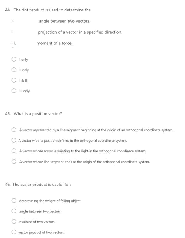 44. The dot product is used to determine the
I.
angle between two vectors.
I.
projection of a vector in a specified direction.
II.
moment of a force.
I only
O Il only
1&|I
Ill only
45. What is a position vector?
A vector represented by a line segment beginning at the origin of an orthogonal coordinate system.
O A vector with its position defined in the orthogonal coordinate system.
A vector whose arrow is pointing to the right in the orthogonal coordinate system.
A vector whose line segment ends at the origin of the orthogonal coordinate system.
46. The scalar product is useful for:
determining the weight of falling object.
angle between two vectors.
resultant of two vectors.
O vector product of two vectors,
