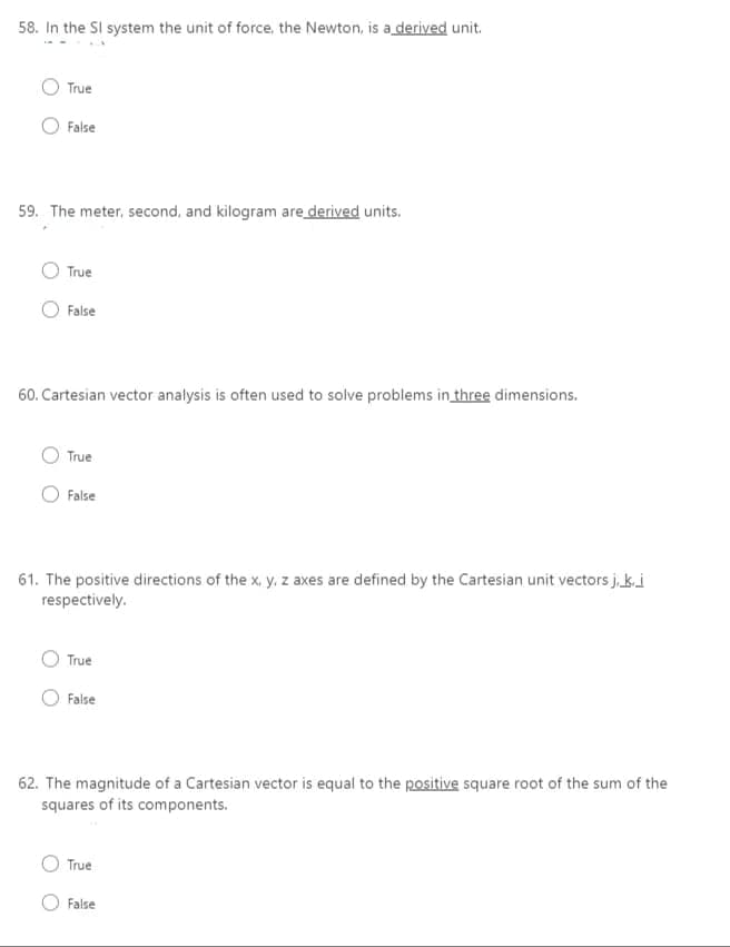58. In the SI system the unit of force, the Newton, is a derived unit.
True
False
59. The meter, second, and kilogram are derived units.
True
False
60. Cartesian vector analysis is often used to solve problems in three dimensions.
True
False
61. The positive directions of the x, y, z axes are defined by the Cartesian unit vectors j. ki
respectively.
True
False
62. The magnitude of a Cartesian vector is equal to the positive square root of the sum of the
squares of its components.
True
False
