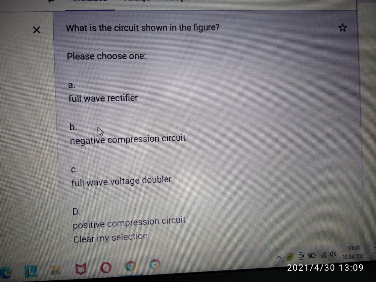 What is the circuit shown in the figure?
Please choose one:
a.
full wave rectifier
b.
negative compression circuit
C.
full wave voltage doubler
D.
positive compression circuit
Clear my selection
13:09
30.04.2021
2021/4/30 13:09
990 68A
