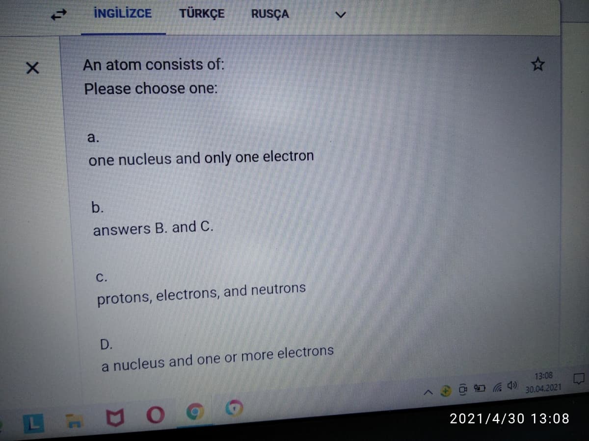 İNGİLİZCE
TÜRKÇE
RUSÇA
An atom consists of:
Please choose one:
a.
one nucleus and only one electron
b.
answers B. and C.
С.
protons, electrons, and neutrons
D.
a nucleus and one or more electrons
13:08
30.04.2021
2021/4/30 13:08
