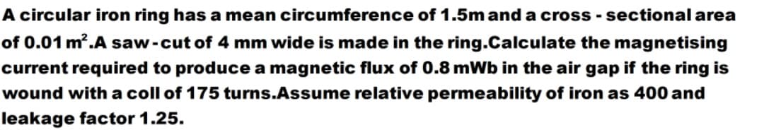 A circular iron ring has a mean circumference of 1.5m and a cross - sectional area
of 0.01 m.A saw-cut of 4 mm wide is made in the ring.Calculate the magnetising
current required to produce a magnetic flux of 0.8 mWb in the air gap if the ring is
wound with a coll of 175 turns.Assume relative permeability of iron as 400 and
leakage factor 1.25.
