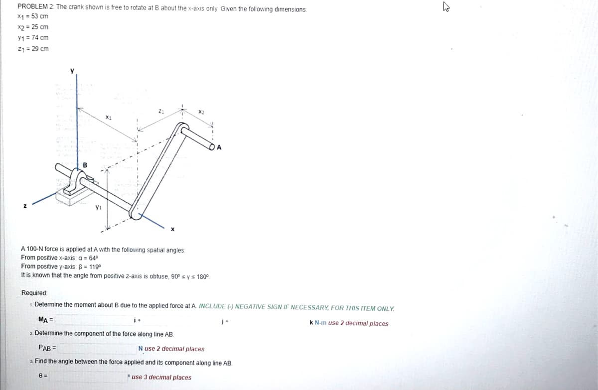 PROBLEM 2: The crank shown is free to rotate at B about the x-axis only. Given the following dimensions:
x1 = 53 cm
x2 = 25 cm
Y₁ = 74 cm
2₁ = 29 cm
A 100-N force is applied at A with the following spatial angles:
From positive x-axis: a = 64°
From positive y-axis: B = 119°
It is known that the angle from positive z-axis is obtuse, 90° ≤ y ≤ 180⁰
Required:
1. Determine the moment about B due to the applied force at A. INCLUDE (-) NEGATIVE SIGN IF NECESSARY, FOR THIS ITEM ONLY.
MA =
k N-m use 2 decimal places
2. Determine the component of the force along line AB.
1+
8=
j+
PAB =
Nuse 2 decimal places
3. Find the angle between the force applied and its component along line AB.
use 3 decimal places