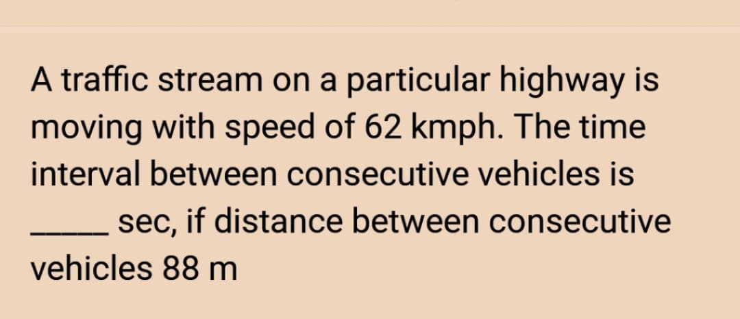 A traffic stream on a particular highway is
moving with speed of 62 kmph. The time
interval between consecutive vehicles is
sec, if distance between consecutive
vehicles 88 m