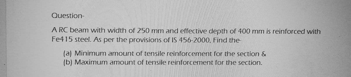 Question-
A RC beam with width of 250 mm and effective depth of 400 mm is reinforced with
Fe415 steel. As per the provisions of IS 456-2000. Find the-
(a) Minimum amount of tensile reinforcement for the section &
(b) Maximum amount of tensile reinforcement for the section.