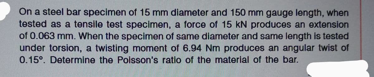 On a steel bar specimen of 15 mm diameter and 150 mm gauge length, when
tested as a tensile test specimen, a force of 15 kN produces an extension
of 0.063 mm. When the specimen of same diameter and same length is tested
under torsion, a twisting moment of 6.94 Nm produces an angular twist of
0.15⁰. Determine the Poisson's ratio of the material of the bar.