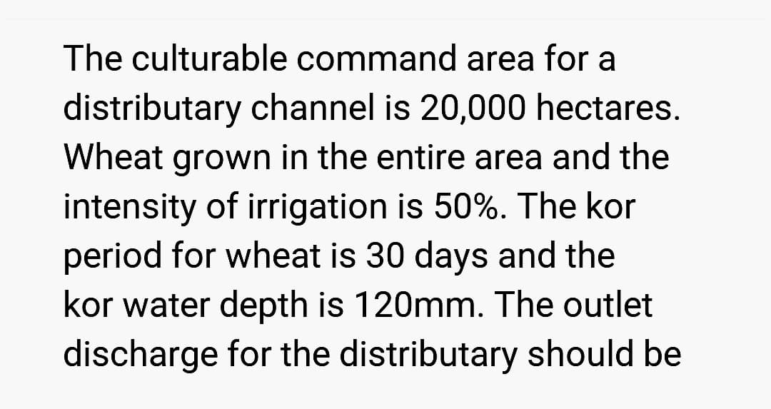 The culturable command area for a
distributary channel is 20,000 hectares.
Wheat grown in the entire area and the
intensity of irrigation is 50%. The kor
period for wheat is 30 days and the
kor water depth is 120mm. The outlet
discharge for the distributary should be