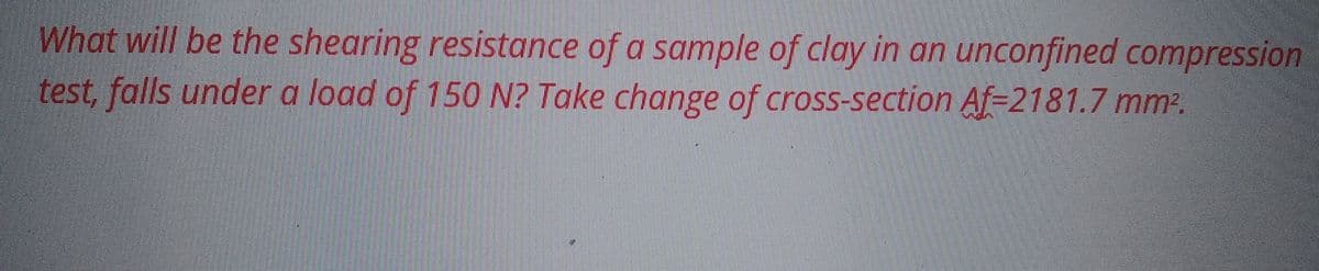 What will be the shearing resistance of a sample of clay in an unconfined compression
test, falls under a load of 150 N? Take change of cross-section Af=2181.7 mm².