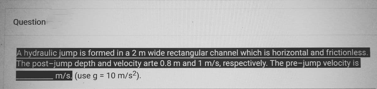 Question
A hydraulic jump is formed in a 2 m wide rectangular channel which is horizontal and frictionless.
The post-jump depth and velocity arte 0.8 m and 1 m/s, respectively. The pre-jump velocity is
m/s. (use g = 10 m/s²).