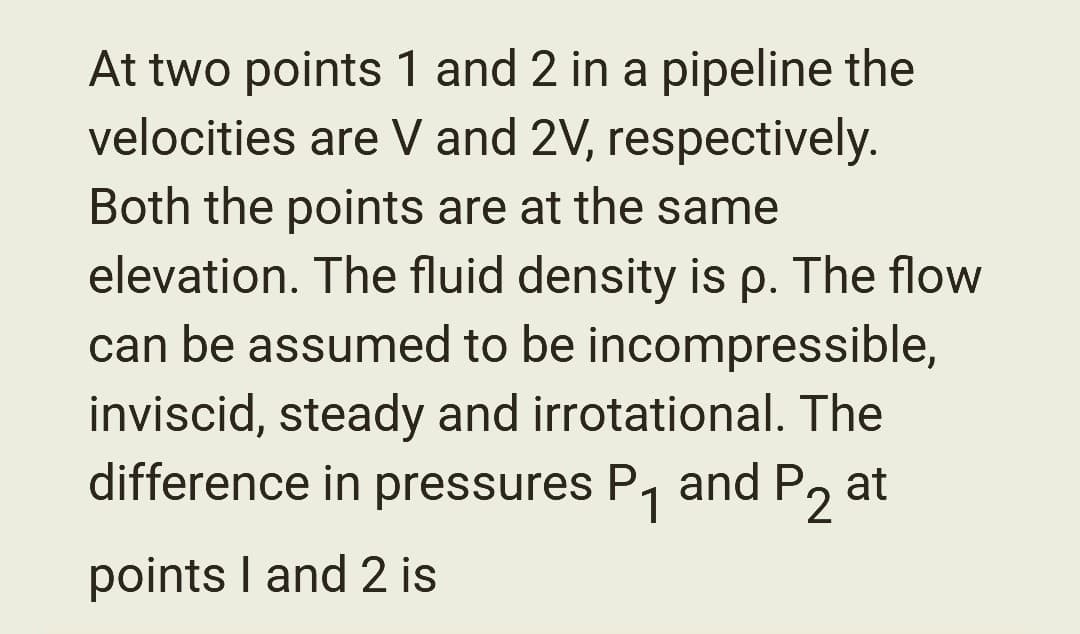 At two points 1 and 2 in a pipeline the
velocities are V and 2V, respectively.
Both the points are at the same
elevation. The fluid density is p. The flow
can be assumed to be incompressible,
inviscid, steady and irrotational. The
difference in pressures P₁ and P₂ at
1 2
points I and 2 is