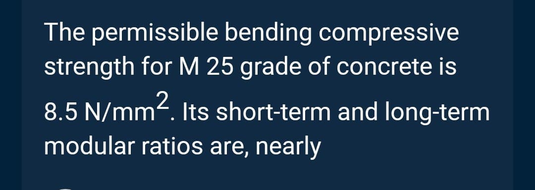 The permissible bending compressive
strength for M 25 grade of concrete is
8.5 N/mm². Its short-term and long-term
modular ratios are, nearly