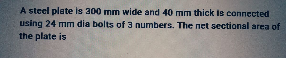 A steel plate is 300 mm wide and 40 mm thick is connected
using 24 mm dia bolts of 3 numbers. The net sectional area of
the plate is