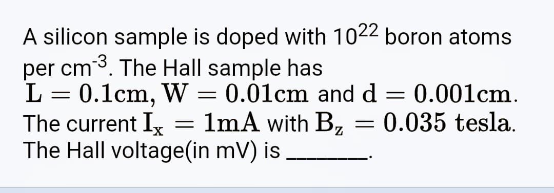 A silicon sample is doped with 1022 boron atoms
per cm ³. The Hall sample has
L
=
0.1cm, W 0.01cm and d = 0.001cm.
1mA with B₂ = 0.035 tesla.
-
The current Ix
The Hall voltage(in mV) is
=