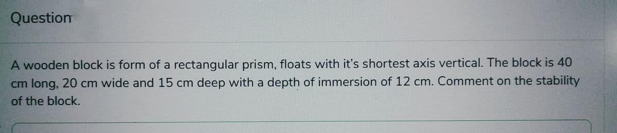 Question
A wooden block is form of a rectangular prism, floats with it's shortest axis vertical. The block is 40
cm long, 20 cm wide and 15 cm deep with a depth of immersion of 12 cm. Comment on the stability
of the block.