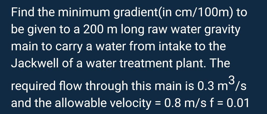 Find the minimum gradient(in cm/100m) to
be given to a 200 m long raw water gravity
main to carry a water from intake to the
Jackwell of a water treatment plant. The
3
required flow through this main is 0.3 m³/s
and the allowable velocity = 0.8 m/s f = 0.01