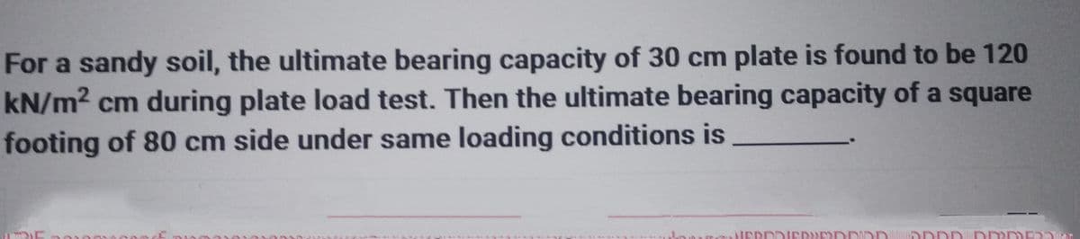 For a sandy soil, the ultimate bearing capacity of 30 cm plate is found to be 120
kN/m² cm during plate load test. Then the ultimate bearing capacity of a square
footing of 80 cm side under same loading conditions is
se
VERDDIEREDDIDD DDDD DDOME2Dan