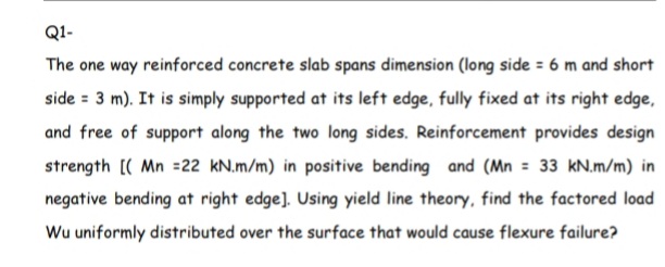 Q1-
The one way reinforced concrete slab spans dimension (long side = 6 m and short
side = 3 m). It is simply supported at its left edge, fully fixed at its right edge,
and free of support along the two long sides. Reinforcement provides design
strength [( Mn =22 kN.m/m) in positive bending and (Mn = 33 kN.m/m) in
negative bending at right edge]. Using yield line theory, find the factored load
Wu uniformly distributed over the surface that would cause flexure failure?
