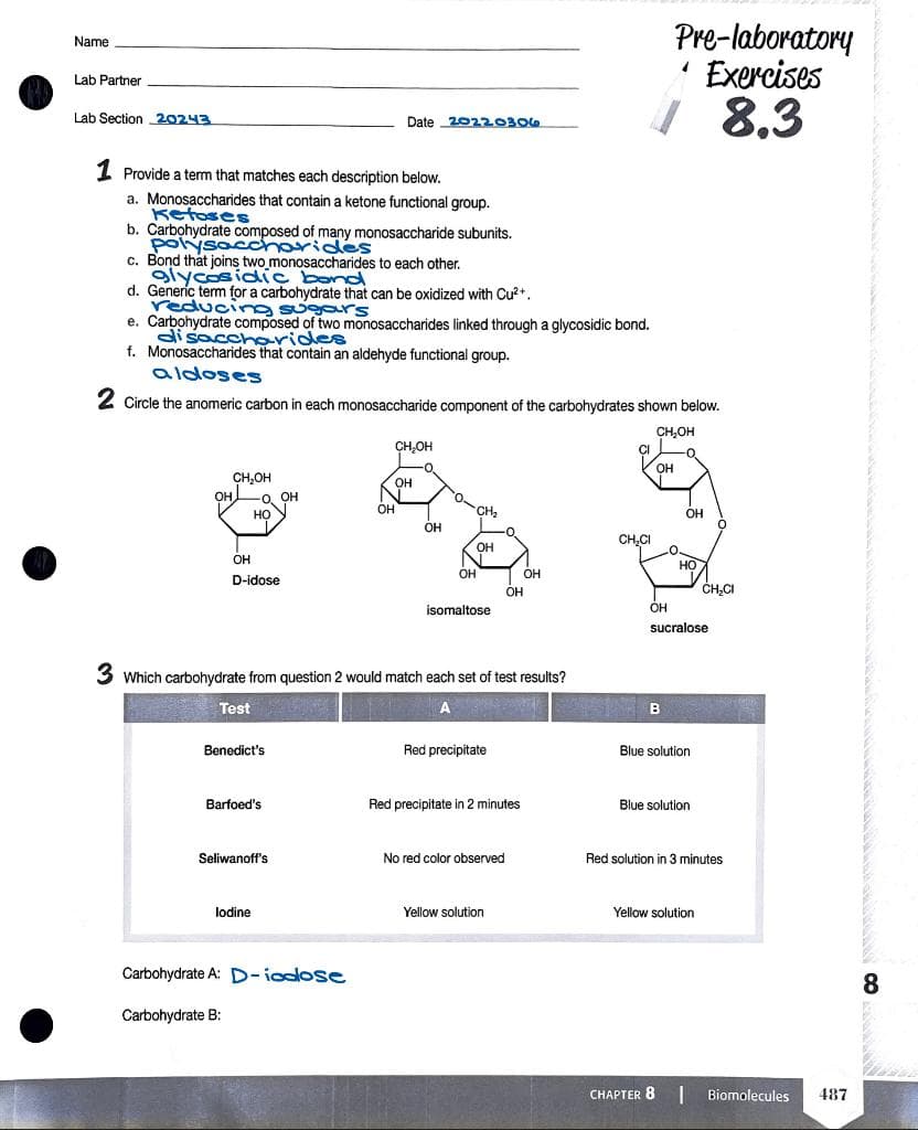 Pre-laboratory
' Exercises
/ 8,3
Name
Lab Partner
Lab Section 20243
Date 20220306
1 Provide a term that matches each description below.
a. Monosaccharides that contain a ketone functional group.
Ketoses
b. Carbohydrate composed of many monosaccharide subunits.
polýsaccharides
c. Bond that joins two monosaccharides to each other.
glycosidic bond
d. Generíc term for a carbohydrate that can be oxidized with Cu2+.
reducing sugours
e. Carbohydrate composed of two monosaccharides linked through a glycosidic bond.
di saccharides
f. Monosaccharides that contain an aldehyde functional group.
aldoses
2 Circle the anomeric carbon in each monosaccharide component of the carbohydrates shown below.
CH,OH
CH,OH
OH
CH,OH
O. OH
HỌ
OH
OH
CH,
OH
он
-0.
он
CH.CI
OH
OH
OH
D-idose
OH
ČH,CI
isomaltose
OH
sucralose
3 Which carbohydrate from question 2 would match each set of test results?
Test
B
Benedict's
Red precipitate
Blue solution
Barfoed's
Red precipitate in 2 minutes
Blue solution
Seliwanoff's
No red color observed
Red solution in 3 minutes
lodine
Yellow solution
Yellow solution
Carbohydrate A: D-iodlose
8
Carbohydrate B:
CHAPTER 8
Biomolecules
487
