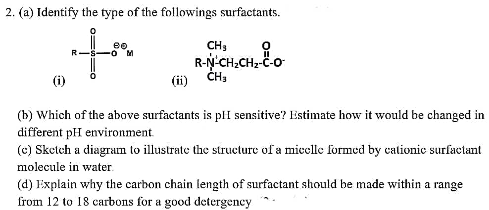 2. (a) Identify the type of the followings surfactants.
CH3
R-N-CH,CH2-C-o
R
M
(i)
(ii)
CH3
(b) Which of the above surfactants is pH sensitive? Estimate how it would be changed in
different pH environment.
(c) Sketch a diagram to illustrate the structure of a micelle formed by cationic surfactant
molecule in water.
(d) Explain why the carbon chain length of surfactant should be made within a range
from 12 to 18 carbons for a good detergency
