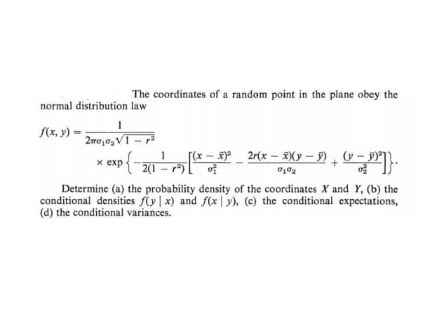 The coordinates of a random point in the plane obey the
normal distribution law
1
f(x, y) =
2πσ,62V/1 - 1
2r(x − 3)(x − 1) + (x − P²]}.
-
(y
x exp{-2(1-7)
[(x - x)²
of
0102
Determine (a) the probability density of the coordinates X and Y, (b) the
conditional densities f(y x) and f(xy), (c) the conditional expectations,
(d) the conditional variances.