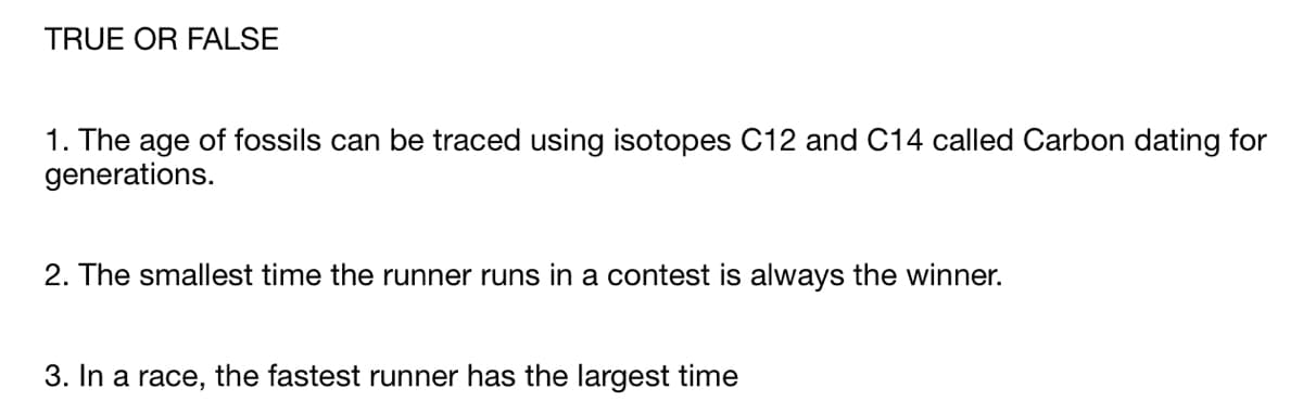 TRUE OR FALSE
1. The age of fossils can be traced using isotopes C12 and C14 called Carbon dating for
generations.
2. The smallest time the runner runs in a contest is always the winner.
3. In a race, the fastest runner has the largest time
