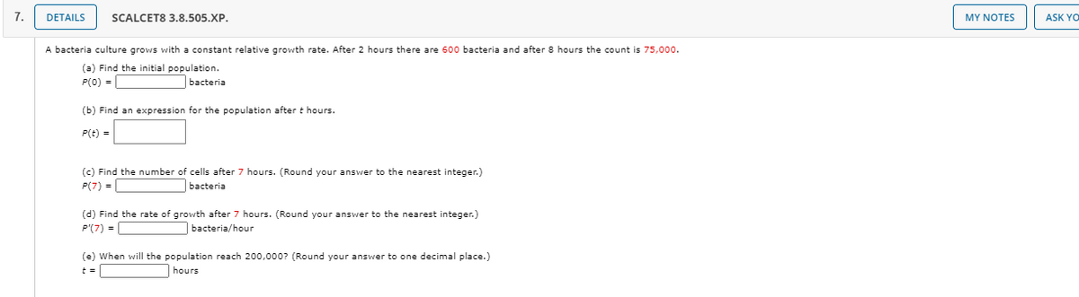 7.
DETAILS
SCALCET8 3.8.505.XP.
MY ΝΟΤES
ASK YO
A bacteria culture grows with a constant relative growth rate. After 2 hours there are 600 bacteria and after 8 hours the count is 75,000.
(a) Find the initial population.
P(0) =
bacteria
(b) Find an expression for the population after t hours.
P(t) =
(c) Find the number of cells after 7 hours. (Round your answer to the nearest integer.)
P(7) =
bacteria
(d) Find the rate of growth after 7 hours. (Round your answer to the nearest integer.)
P'(7) =
bacteria/hour
(e) When will the population reach 200,000? (Round your answer to one decimal place.)
hours
