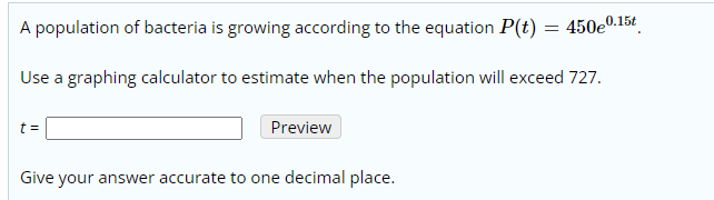 A population of bacteria is growing according to the equation P(t) = 450e0.15t
Use a graphing calculator to estimate when the population will exceed 727.
t =
Preview
Give your answer accurate to one decimal place.
