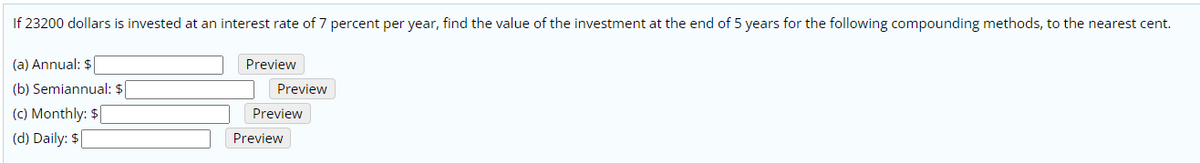 If 23200 dollars is invested at an interest rate of 7 percent per year, find the value of the investment at the end of 5 years for the following compounding methods, to the nearest cent.
(a) Annual: $|
Preview
(b) Semiannual: $
(c) Monthly: $
(d) Daily: $
Preview
Preview
Preview
