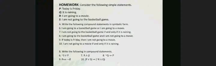 HOMEWORK: Consider the following simple statements.
P: Today is Friday.
Q: It is raining.
R:I am going to a movie.
S: I am not going to the basketball game.
A. Write the following compound statements in symbolic form.
6. I am going to a basketball game or I am going to a movie.
7. I am not going to the basketball game if and only if it is raining.
8. I am going to the basketball game and I am not going to a movie.
9. If today is Friday, then I am not going to a movie.
10. I am not going to a movie if and only if it is raining.
B. Write the following in compound statements.
6. "S VP
9. Pe -R
7. RAQ
10. (PV S) ("RAQ)
8. "Q P
