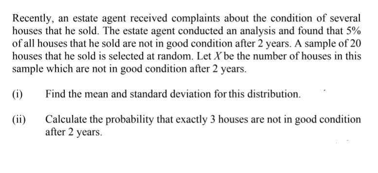 Recently, an estate agent received complaints about the condition of several
houses that he sold. The estate agent conducted an analysis and found that 5%
of all houses that he sold are not in good condition after 2 years. A sample of 20
houses that he sold is selected at random. Let X be the number of houses in this
sample which are not in good condition after 2 years.
(i)
Find the mean and standard deviation for this distribution.
(ii)
Calculate the probability that exactly 3 houses are not in good condition
after 2 years.
