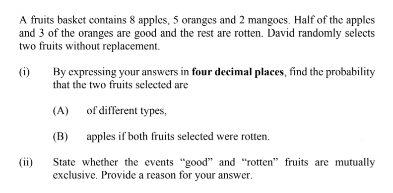 A fruits basket contains 8 apples, 5 oranges and 2 mangoes. Half of the apples
and 3 of the oranges are good and the rest are rotten. David randomly selects
two fruits without replacement.
(i)
By expressing your answers in four decimal places, find the probability
that the two fruits selected are
(A)
of different types,
(В)
apples if both fruits selected were rotten.
(ii)
State whether the events "good" and "rotten" fruits are mutually
exclusive. Provide a reason for your answer.
