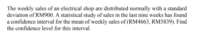 The weekly sales of an electrical shop are distributed normally with a standard
deviation of RM900. A statistical study of sales in the last nine weeks has found
a confidence interval for the mean of weekly sales of (RM4663, RM5839). Find
the confidence level for this interval.
