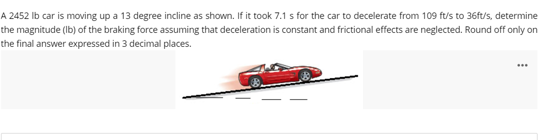 A 2452 lb car is moving up a 13 degree incline as shown. If it took 7.1 s for the car to decelerate from 109 ft/s to 36ft/s, determine
the magnitude (lb) of the braking force assuming that deceleration is constant and frictional effects are neglected. Round off only on
the final answer expressed in 3 decimal places.
...