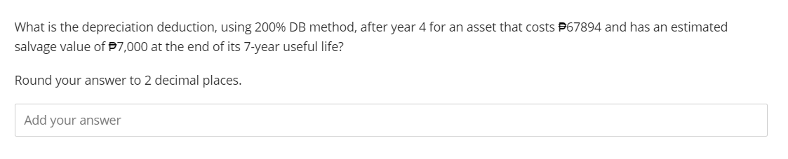 What is the depreciation deduction, using 200% DB method, after year 4 for an asset that costs #67894 and has an estimated
salvage value of $7,000 at the end of its 7-year useful life?
Round your answer to 2 decimal places.
Add your answer