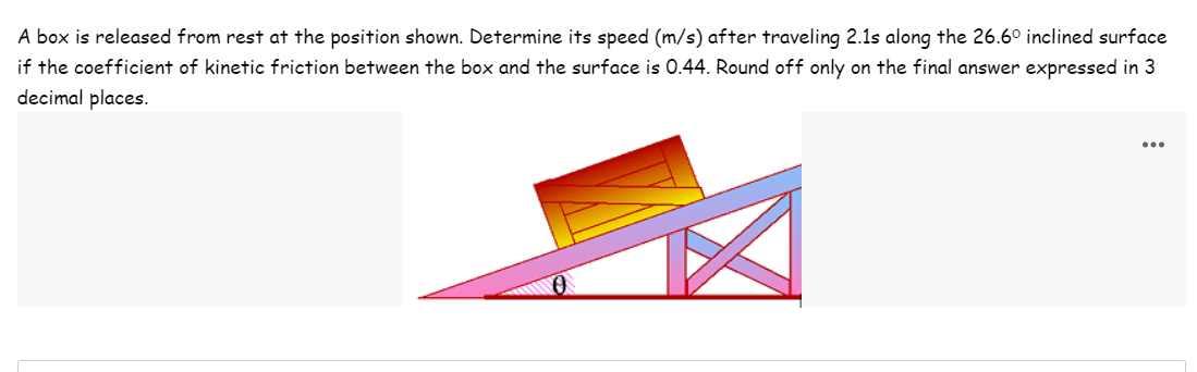 A box is released from rest at the position shown. Determine its speed (m/s) after traveling 2.1s along the 26.6° inclined surface
if the coefficient of kinetic friction between the box and the surface is 0.44. Round off only on the final answer expressed in 3
decimal places.
...