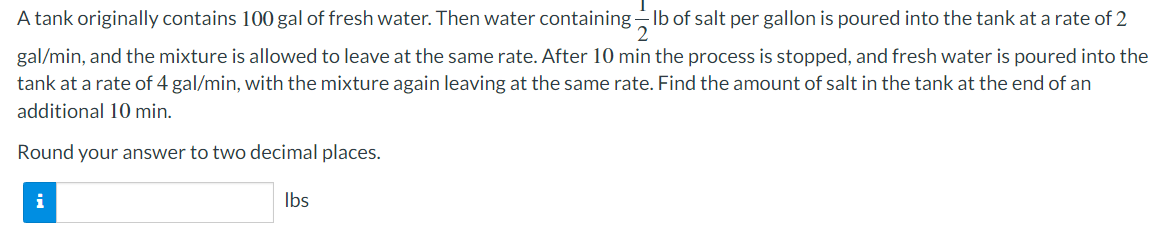 A tank originally contains 100 gal of fresh water. Then water containing lb of salt per gallon is poured into the tank at a rate of 2
gal/min, and the mixture is allowed to leave at the same rate. After 10 min the process is stopped, and fresh water is poured into the
tank at a rate of 4 gal/min, with the mixture again leaving at the same rate. Find the amount of salt in the tank at the end of an
additional 10 min.
Round your answer to two decimal places.
i
lbs