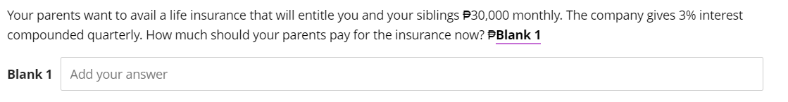 Your parents want to avail a life insurance that will entitle you and your siblings $30,000 monthly. The company gives 3% interest
compounded quarterly. How much should your parents pay for the insurance now? #Blank 1
Blank 1 Add your answer