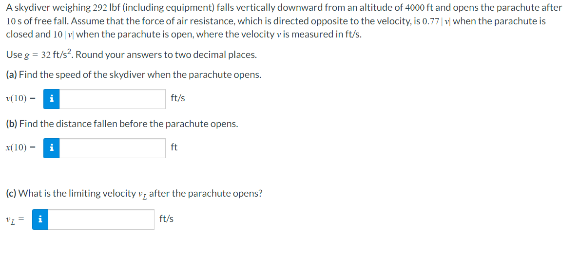 A skydiver weighing 292 lbf (including equipment) falls vertically downward from an altitude of 4000 ft and opens the parachute after
10s of free fall. Assume that the force of air resistance, which is directed opposite to the velocity, is 0.77 |v| when the parachute is
closed and 10|v| when the parachute is open, where the velocity v is measured in ft/s.
Use g = 32 ft/s². Round your answers to two decimal places.
(a) Find the speed of the skydiver when the parachute opens.
v(10) = i
(b) Find the distance fallen before the parachute opens.
x(10) = i
VL
(c) What is the limiting velocity v after the parachute opens?
=
ft/s
i
ft
ft/s