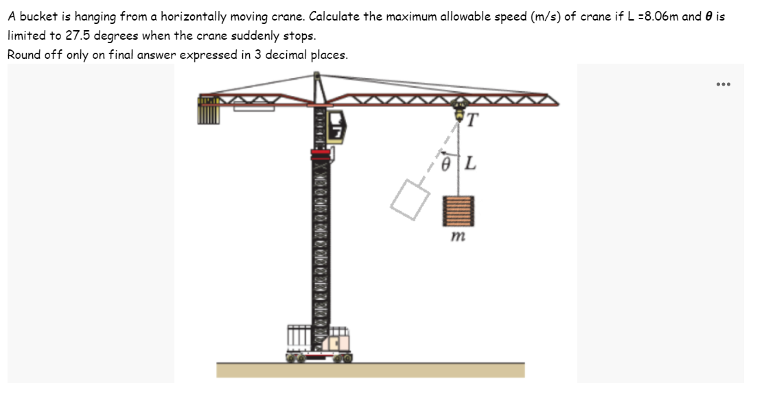 A bucket is hanging from a horizontally moving crane. Calculate the maximum allowable speed (m/s) of crane if L =8.06m and is
limited to 27.5 degrees when the crane suddenly stops.
Round off only on final answer expressed in 3 decimal places.
00100313 331001
T
L
m