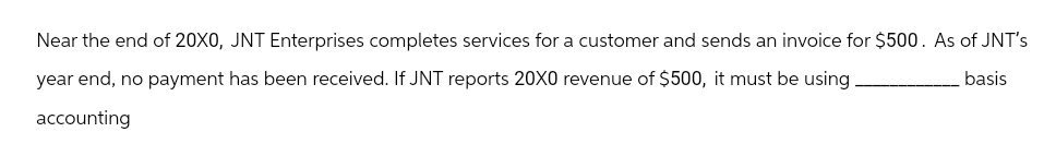 Near the end of 20X0, JNT Enterprises completes services for a customer and sends an invoice for $500. As of JNT's
year end, no payment has been received. If JNT reports 20X0 revenue of $500, it must be using
basis
accounting