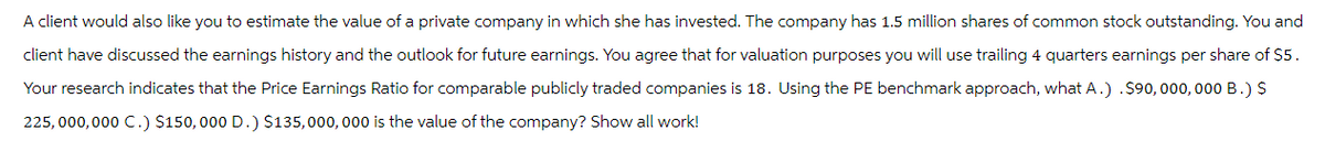 A client would also like you to estimate the value of a private company in which she has invested. The company has 1.5 million shares of common stock outstanding. You and
client have discussed the earnings history and the outlook for future earnings. You agree that for valuation purposes you will use trailing 4 quarters earnings per share of $5.
Your research indicates that the Price Earnings Ratio for comparable publicly traded companies is 18. Using the PE benchmark approach, what A.) . $90,000,000 B.) $
225,000,000 C.) $150,000 D.) $135,000,000 is the value of the company? Show all work!