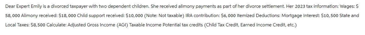 Dear Expert Emily is a divorced taxpayer with two dependent children. She received alimony payments as part of her divorce settlement. Her 2023 tax information: Wages: $
58,000 Alimony received: $18,000 Child support received: $10,000 (Note: Not taxable) IRA contribution: $6,000 Itemized Deductions: Mortgage Interest: $10,500 State and
Local Taxes: $8,500 Calculate: Adjusted Gross Income (AGI) Taxable Income Potential tax credits (Child Tax Credit, Earned Income Credit, etc.)