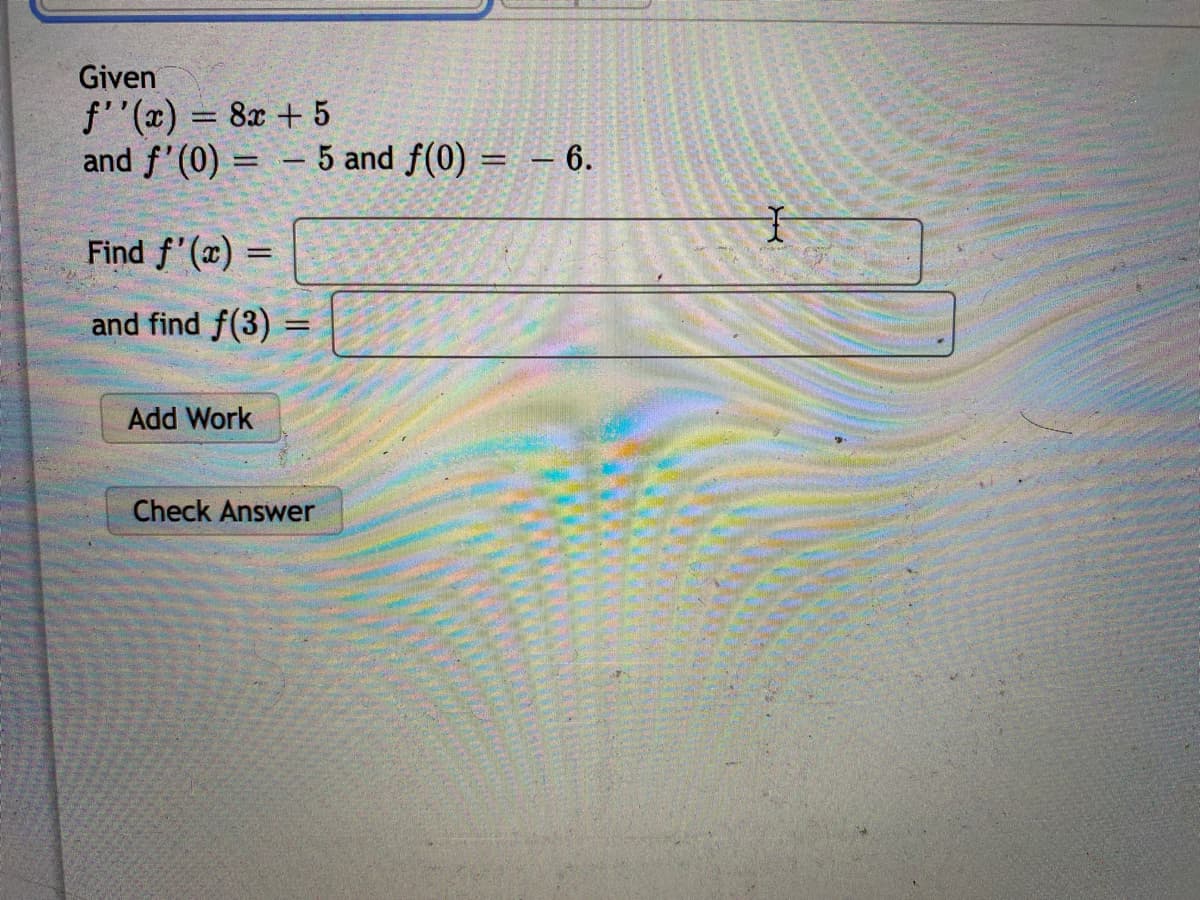 Given
f''(x) = 8x + 5
and f'(0) = – 5 and f(0) = – 6.
Find f'(x) =
and find f(3) =
Add Work
Check Answer
