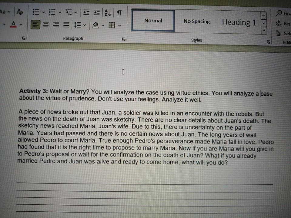 用 T
三三。|、田。
Aa v
Aoミ、三、前
O Finc
Normal
No Spacing
Heading 1
Rep
A Sele
Paragraph
Styles
Editi
I
Activity 3: Wait or Marry? You will analyze the case using virtue ethics. You will analyze a case
about the virtue of prudence. Don't use your feelings. Analyze it well.
A piece of news broke out that Juan, a soldier was killed in an encounter with the rebels. But
the news on the death of Juan was sketchy. There are no clear details about Juan's death. The
sketchy news reached Maria, Juan's wife. Due to this, there is uncertainty on the part of
Maria. Years had passed and there is no certain news about Juan. The long years of wait
allowed Pedro to court Maria. True enough Pedro's perseverance made Maria fall in love. Pedro
had found that it is the right time to propose to marry Maria. Now if you are Maria will you give in
to Pedro's proposal or wait for the confirmation on the death of Juan? What if you already
married Pedro and Juan was alive and ready to come home, what will you do?
