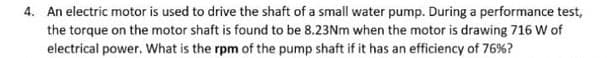 4. An electric motor is used to drive the shaft of a small water pump. During a performance test,
the torque on the motor shaft is found to be 8.23Nm when the motor is drawing 716 W of
electrical power. What is the rpm of the pump shaft if it has an efficiency of 76%?
