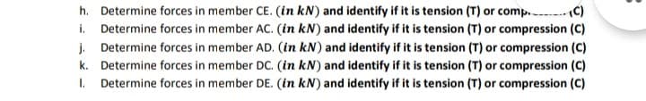 h. Determine forces in member CE. (in kN) and identify if it is tension (T) or comp. C)
i. Determine forces in member AC. (in kN) and identify if it is tension (T) or compression (C)
j. Determine forces in member AD. (in kN) and identify if it is tension (T) or compression (C)
k. Determine forces in member DC. (in kN) and identify if it is tension (T) or compression (C)
I. Determine forces in member DE. (in kN) and identify if it is tension (T) or compression (C)
