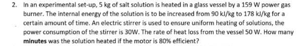 2. In an experimental set-up, 5 kg of salt solution is heated in a glass vessel by a 159 W power gas
burner. The internal energy of the solution is to be increased from 90 kJ/kg to 178 kJ/kg for a
certain amount of time. An electric stirrer is used to ensure uniform heating of solutions, the
power consumption of the stirrer is 30w. The rate of heat loss from the vessel 50o W. How many
minutes was the solution heated if the motor is 80% efficient?
