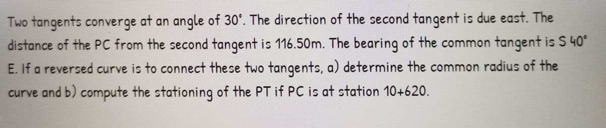 Two tangents converge at an angle of 30°. The direction of the second tangent is due east. The
distance of the PC from the second tangent is 116.50m. The bearing of the common tangent is S 40°
E. If a reversed curve is to connect these two tangents, a) determine the common radius of the
curve and b) compute the stationing of the PT if PC is at station 10+620.
